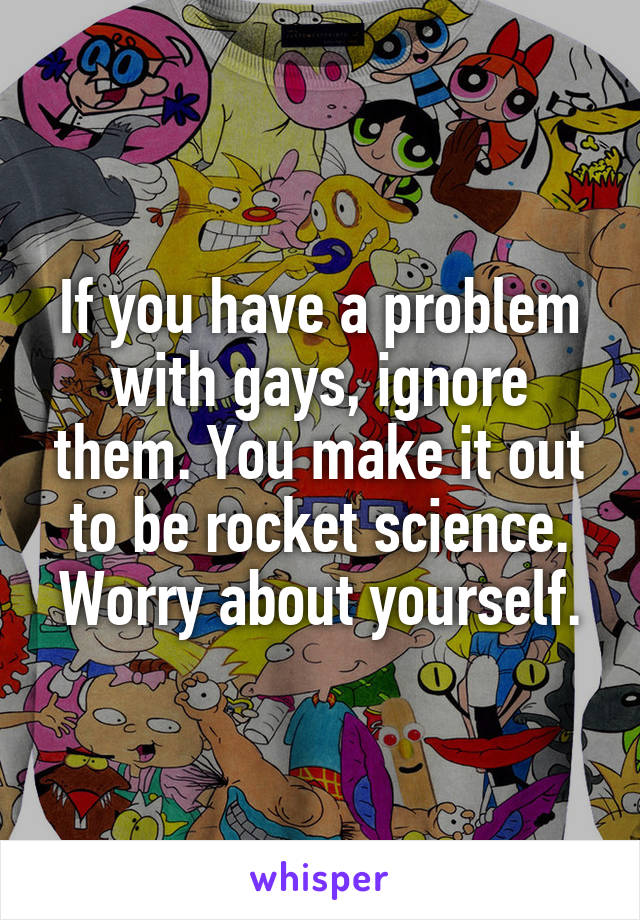 If you have a problem with gays, ignore them. You make it out to be rocket science. Worry about yourself.