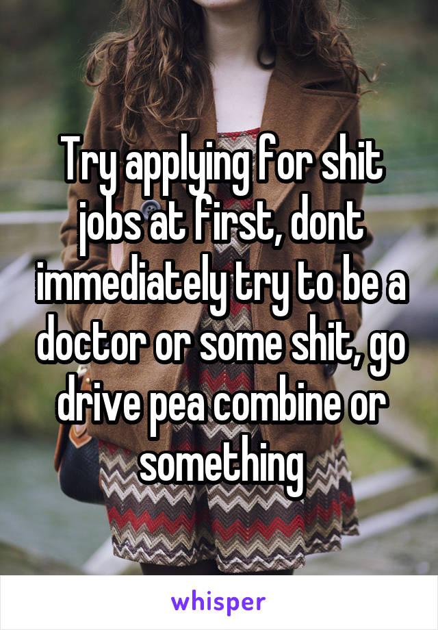 Try applying for shit jobs at first, dont immediately try to be a doctor or some shit, go drive pea combine or something