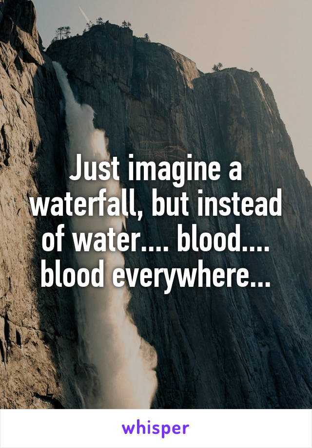 Just imagine a waterfall, but instead of water.... blood.... blood everywhere...