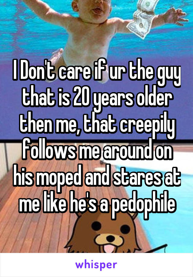 I Don't care if ur the guy that is 20 years older then me, that creepily follows me around on his moped and stares at me like he's a pedophile