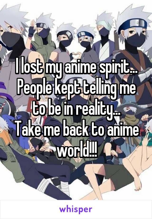 I lost my anime spirit...
People kept telling me to be in reality...
Take me back to anime world!!!