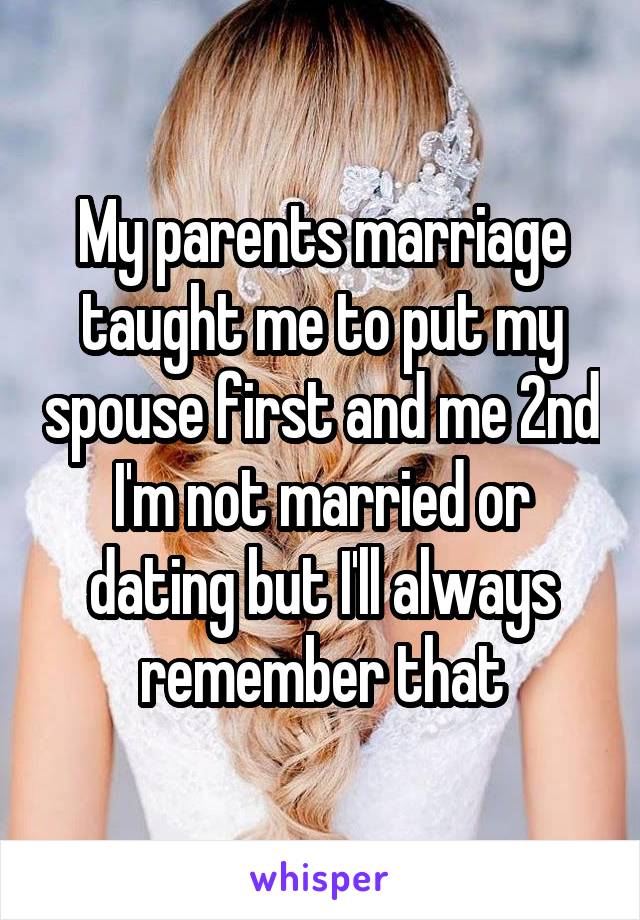My parents marriage taught me to put my spouse first and me 2nd I'm not married or dating but I'll always remember that