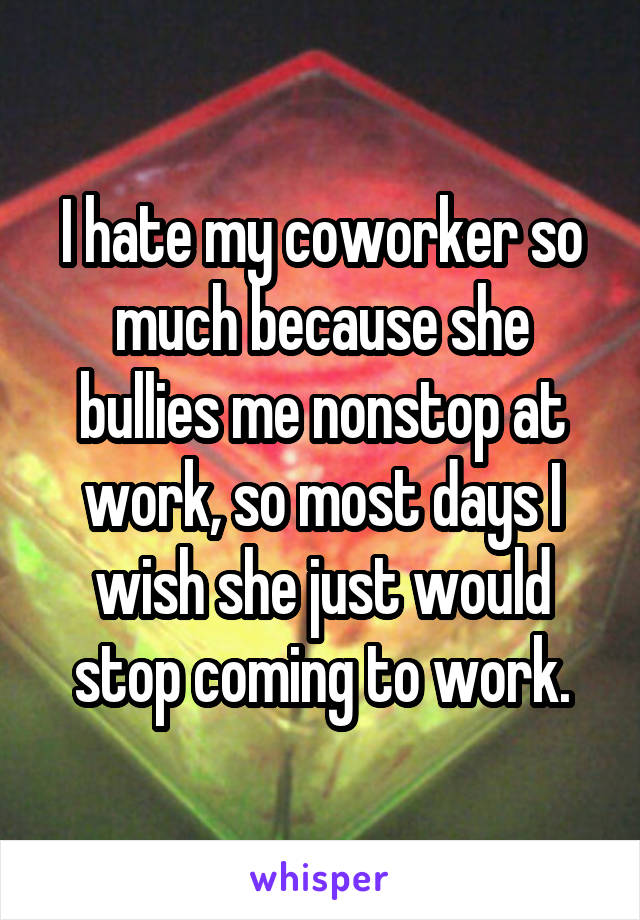 I hate my coworker so much because she bullies me nonstop at work, so most days I wish she just would stop coming to work.