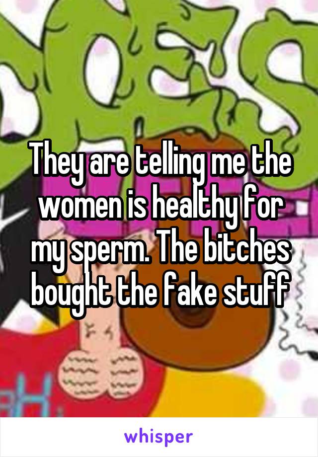 They are telling me the women is healthy for my sperm. The bitches bought the fake stuff