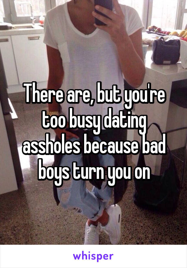 There are, but you're too busy dating assholes because bad boys turn you on