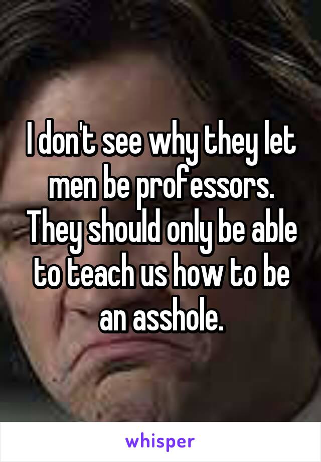 I don't see why they let men be professors. They should only be able to teach us how to be an asshole.