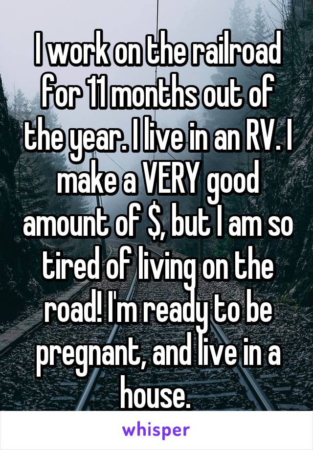I work on the railroad for 11 months out of the year. I live in an RV. I make a VERY good amount of $, but I am so tired of living on the road! I'm ready to be pregnant, and live in a house. 