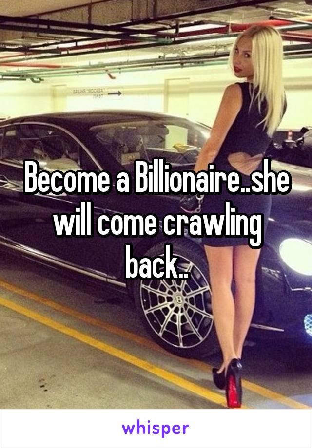 Become a Billionaire..she will come crawling back..