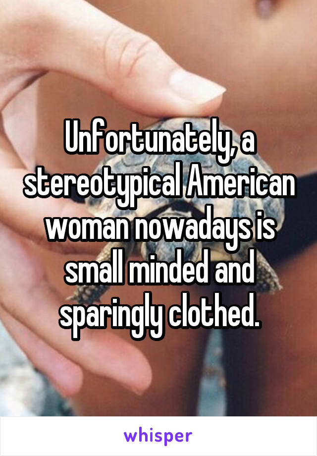 Unfortunately, a stereotypical American woman nowadays is small minded and sparingly clothed.