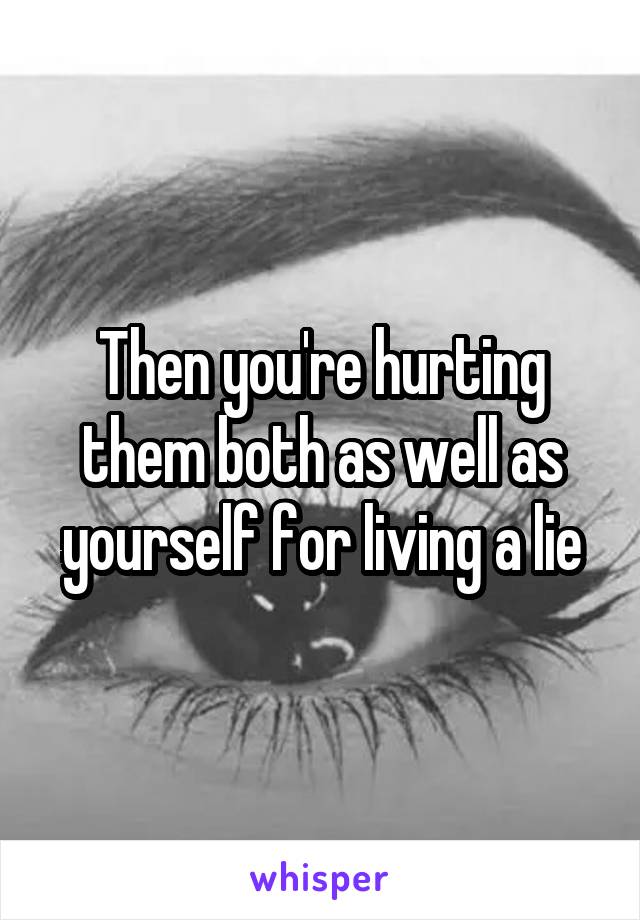 Then you're hurting them both as well as yourself for living a lie