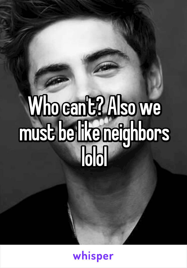 Who can't? Also we must be like neighbors lolol