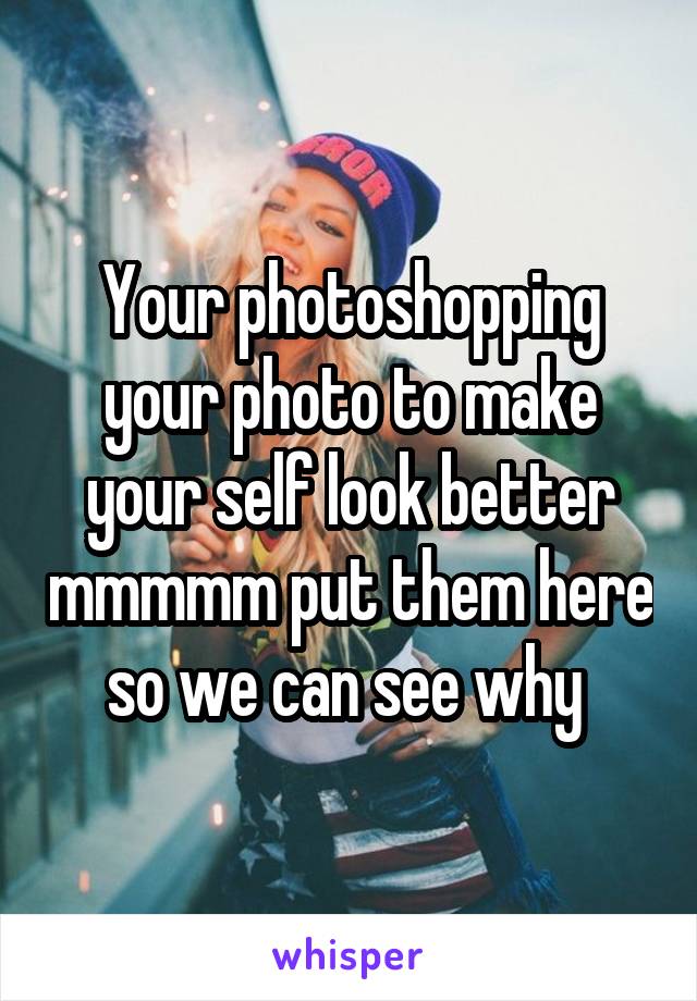 Your photoshopping your photo to make your self look better mmmmm put them here so we can see why 