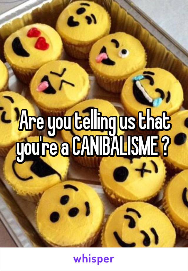 Are you telling us that you're a CANIBALISME ? 