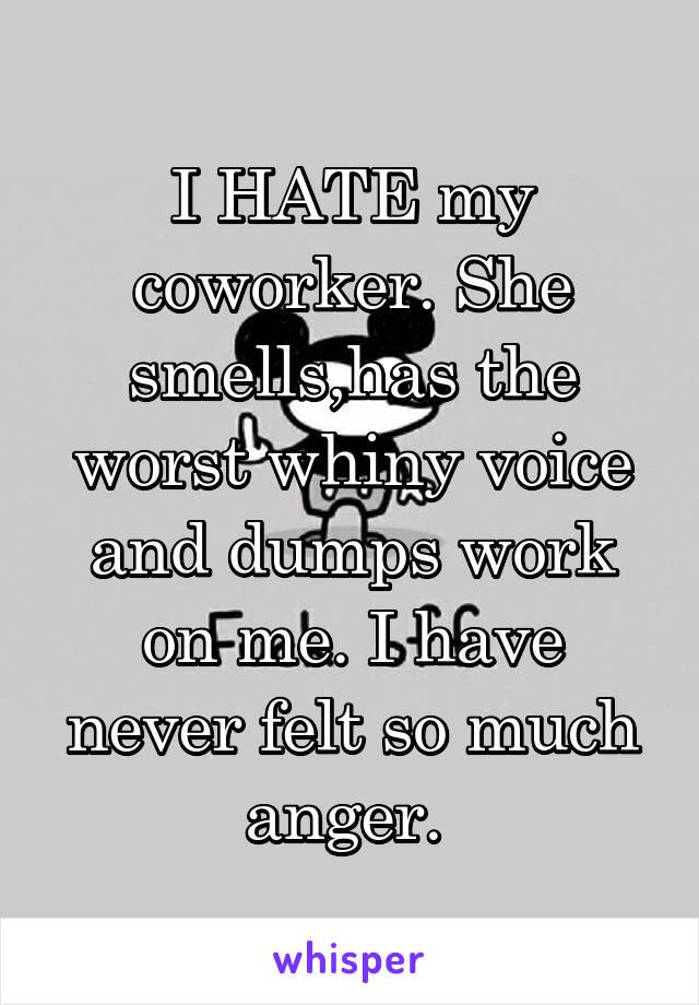 I HATE my coworker. She smells,has the worst whiny voice and dumps work on me. I have never felt so much anger. 