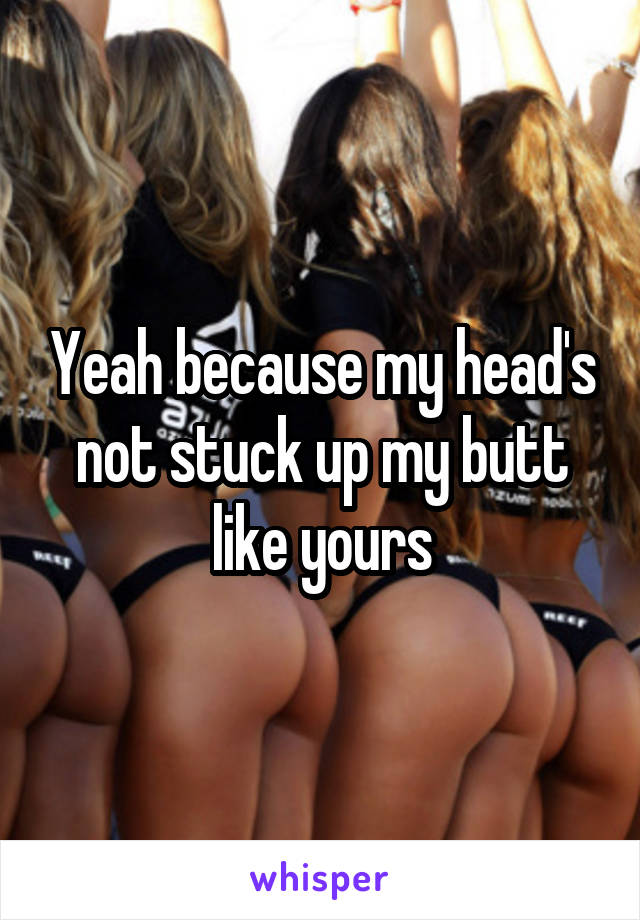 Yeah because my head's not stuck up my butt like yours