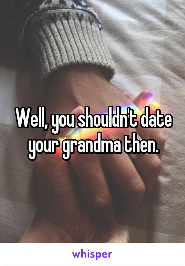 Well, you shouldn't date your grandma then.