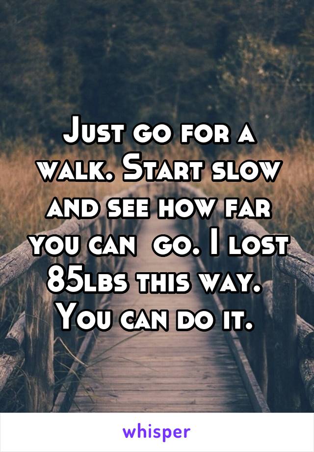 Just go for a walk. Start slow and see how far you can  go. I lost 85lbs this way.  You can do it. 