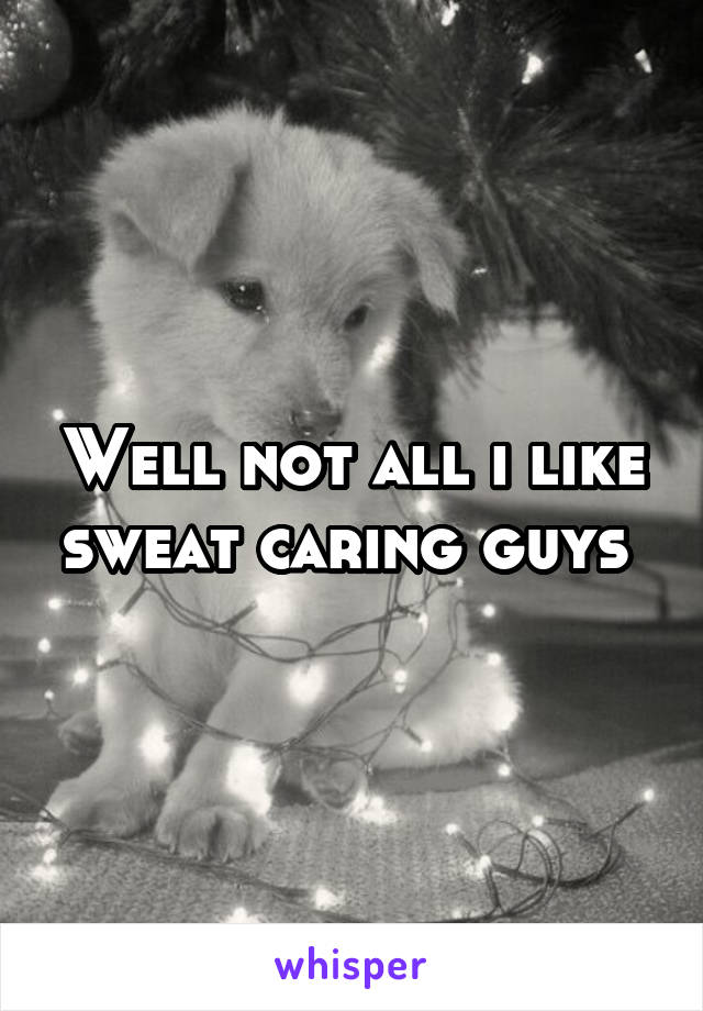 Well not all i like sweat caring guys 