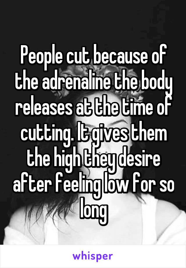 People cut because of the adrenaline the body releases at the time of cutting. It gives them the high they desire after feeling low for so long