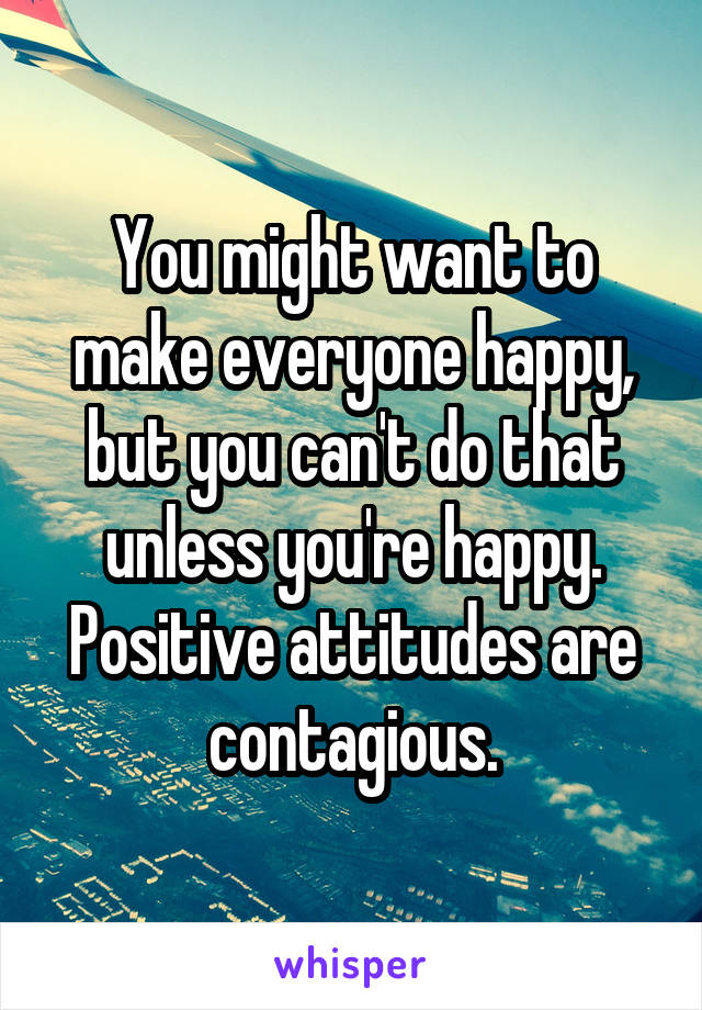 You might want to make everyone happy, but you can't do that unless you're happy. Positive attitudes are contagious.