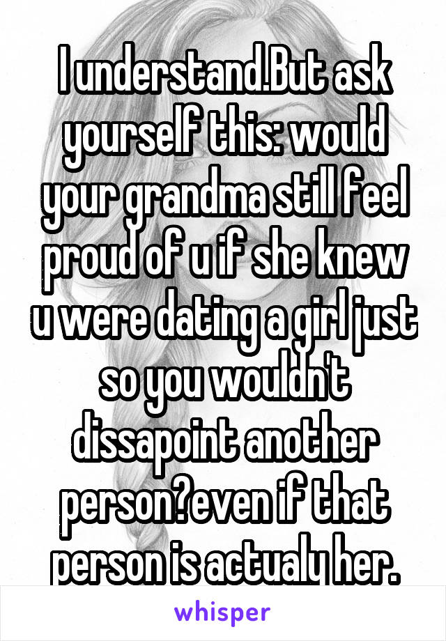 I understand.But ask yourself this: would your grandma still feel proud of u if she knew u were dating a girl just so you wouldn't dissapoint another person?even if that person is actualy her.