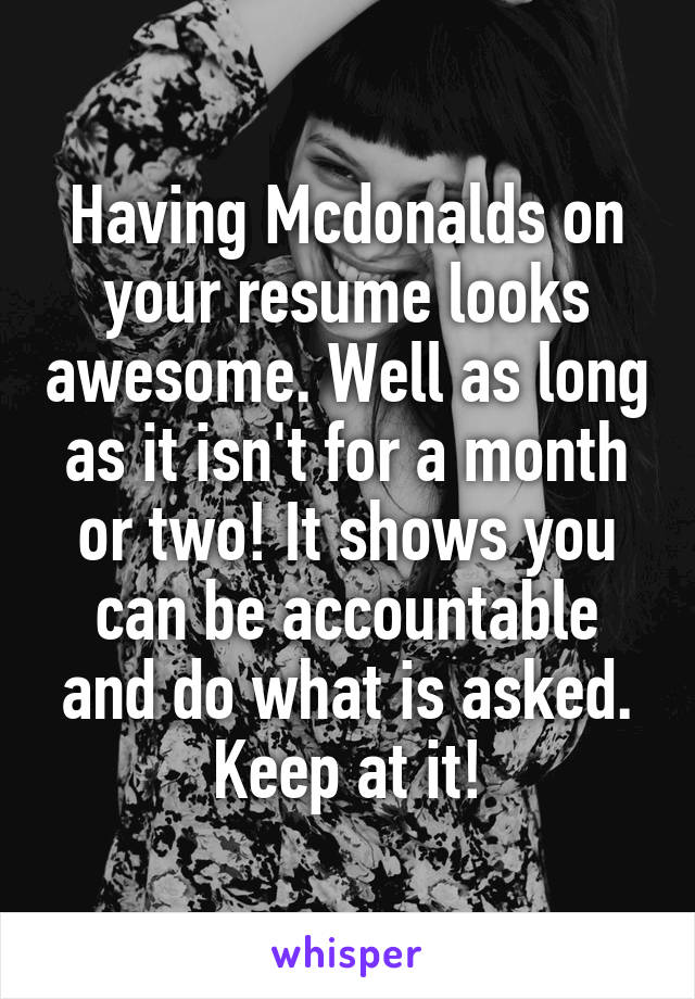 Having Mcdonalds on your resume looks awesome. Well as long as it isn't for a month or two! It shows you can be accountable and do what is asked. Keep at it!