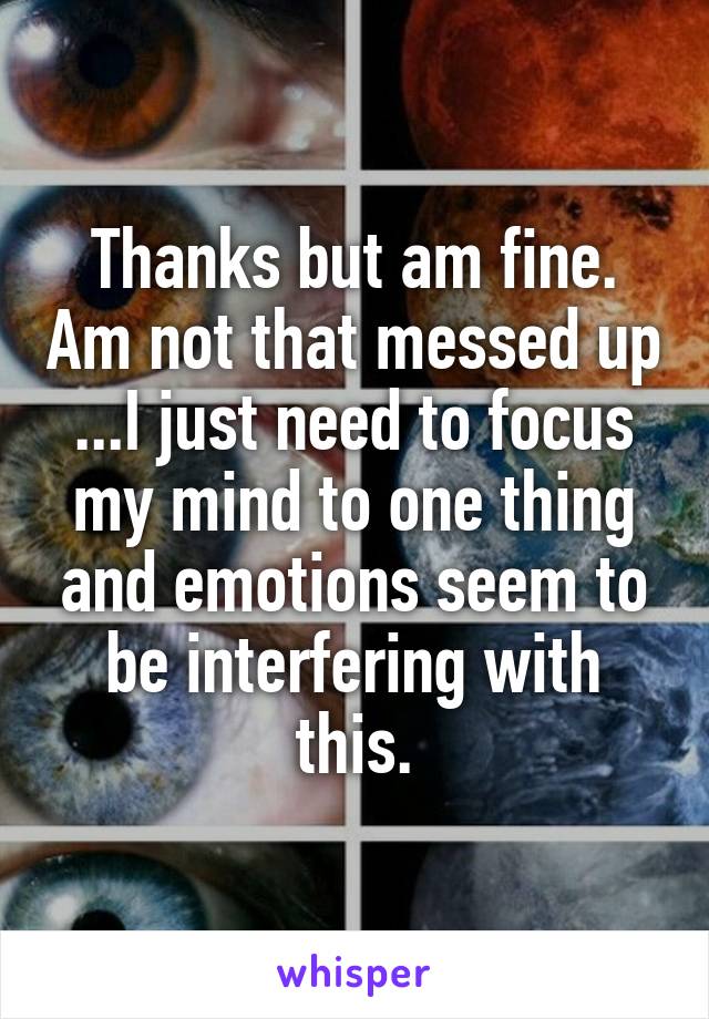 Thanks but am fine. Am not that messed up ...I just need to focus my mind to one thing and emotions seem to be interfering with this.