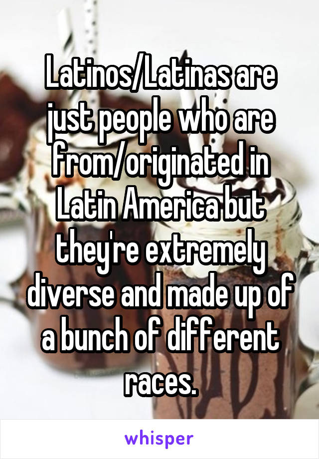 Latinos/Latinas are just people who are from/originated in Latin America but they're extremely diverse and made up of a bunch of different races.