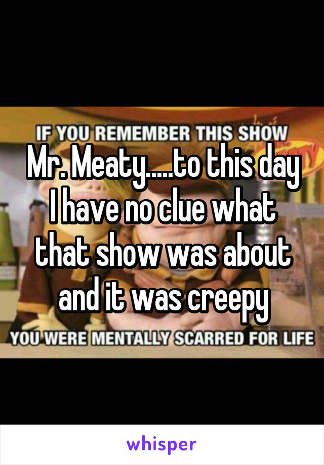 Mr. Meaty.....to this day I have no clue what that show was about and it was creepy