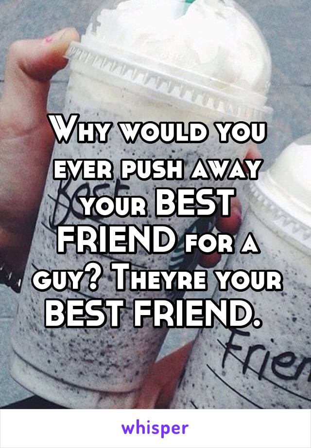 Why would you ever push away your BEST FRIEND for a guy? Theyre your BEST FRIEND. 