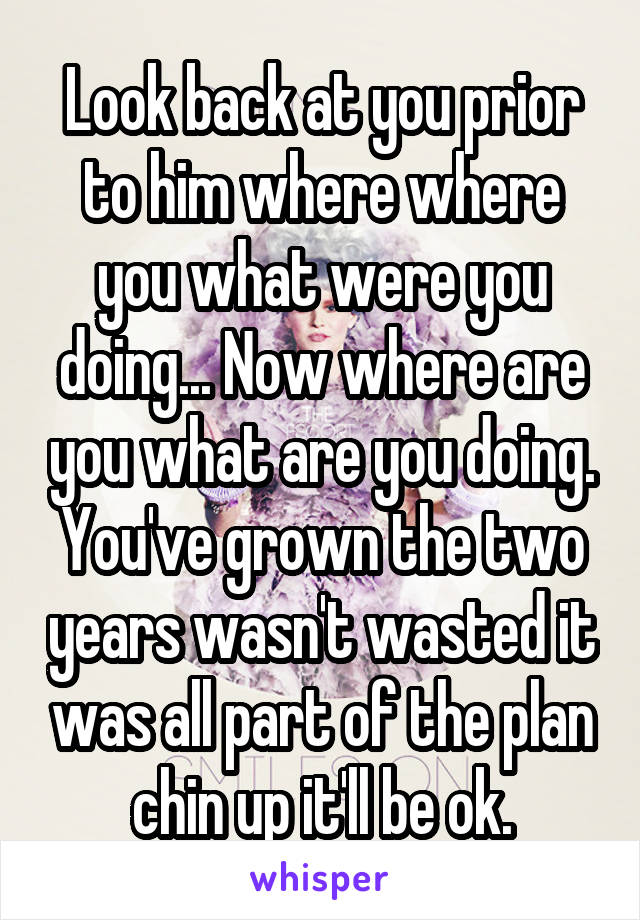 Look back at you prior to him where where you what were you doing... Now where are you what are you doing. You've grown the two years wasn't wasted it was all part of the plan chin up it'll be ok.