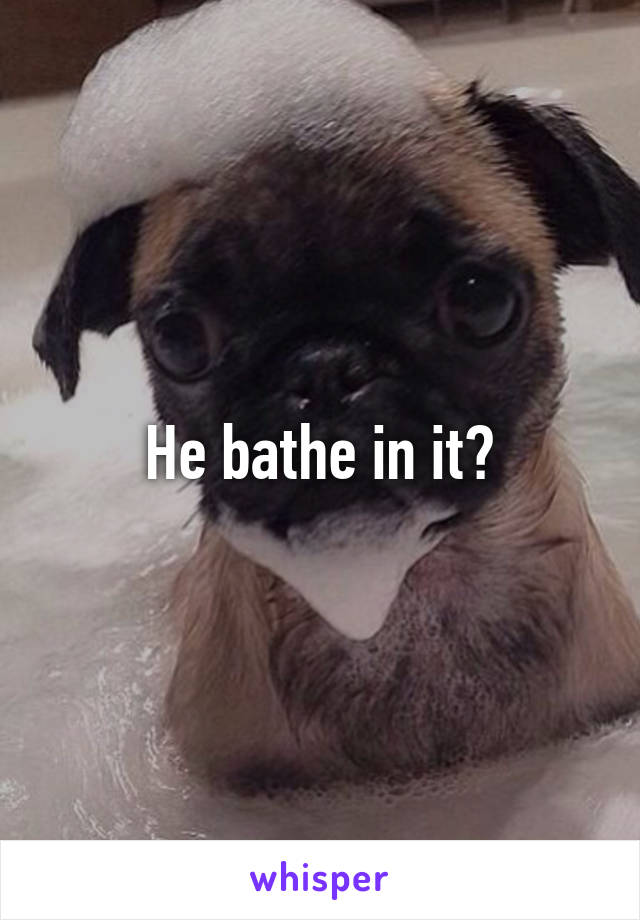 He bathe in it?