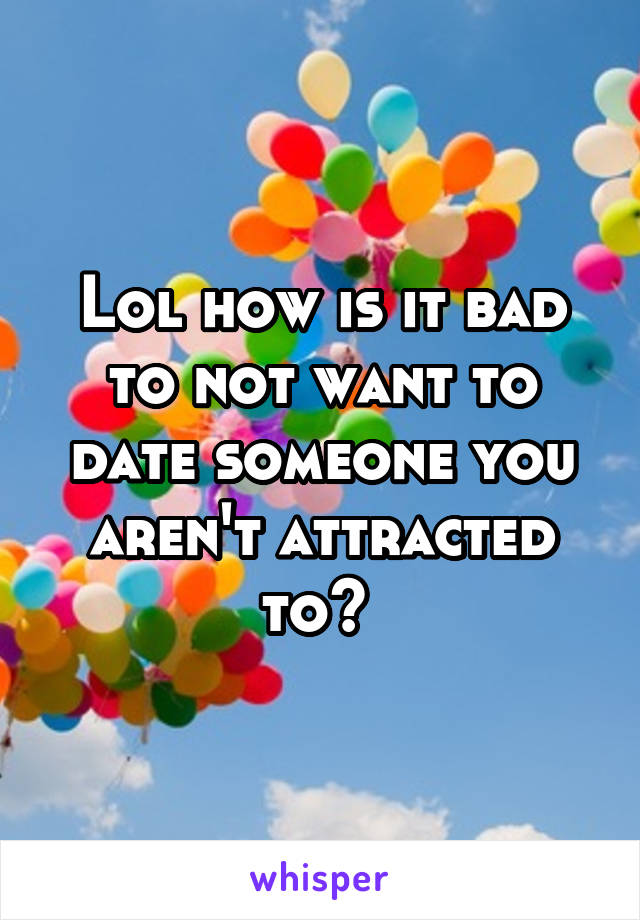 Lol how is it bad to not want to date someone you aren't attracted to? 