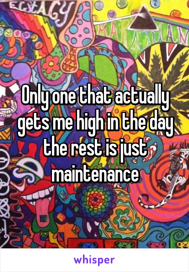 Only one that actually gets me high in the day the rest is just maintenance