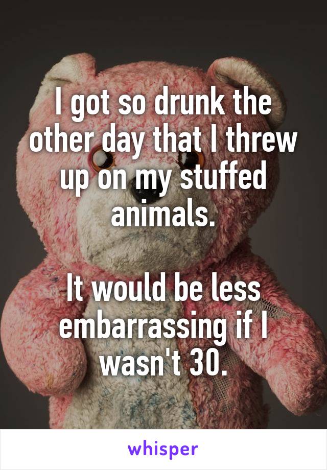 I got so drunk the other day that I threw up on my stuffed animals.

It would be less embarrassing if I wasn't 30.