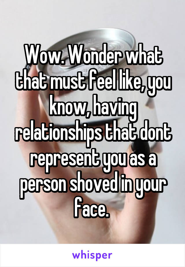 Wow. Wonder what that must feel like, you know, having relationships that dont represent you as a person shoved in your face. 