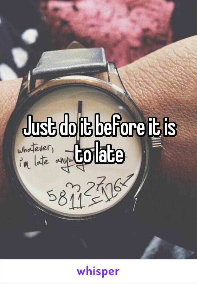 Just do it before it is to late