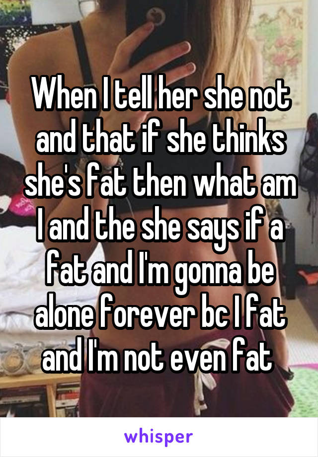 When I tell her she not and that if she thinks she's fat then what am I and the she says if a fat and I'm gonna be alone forever bc I fat and I'm not even fat 