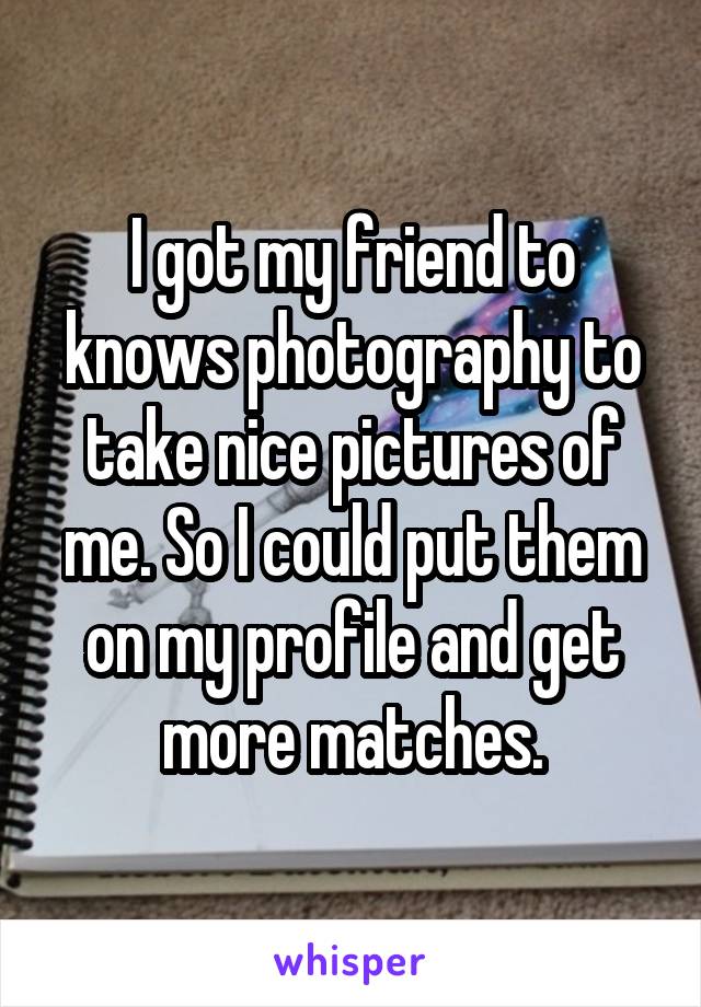 I got my friend to knows photography to take nice pictures of me. So I could put them on my profile and get more matches.