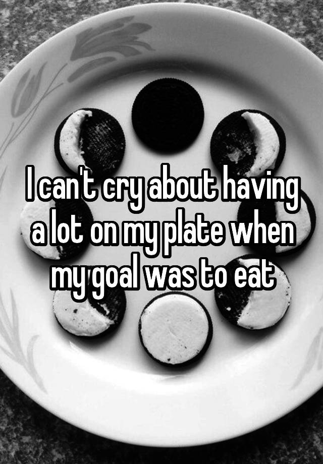 i-can-t-cry-about-having-a-lot-on-my-plate-when-my-goal-was-to-eat