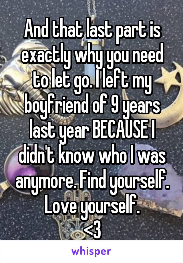 And that last part is exactly why you need to let go. I left my boyfriend of 9 years last year BECAUSE I didn't know who I was anymore. Find yourself. Love yourself.
<3