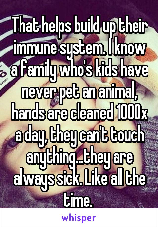 That helps build up their immune system. I know a family who's kids have never pet an animal, hands are cleaned 1000x a day, they can't touch anything...they are always sick. Like all the time. 