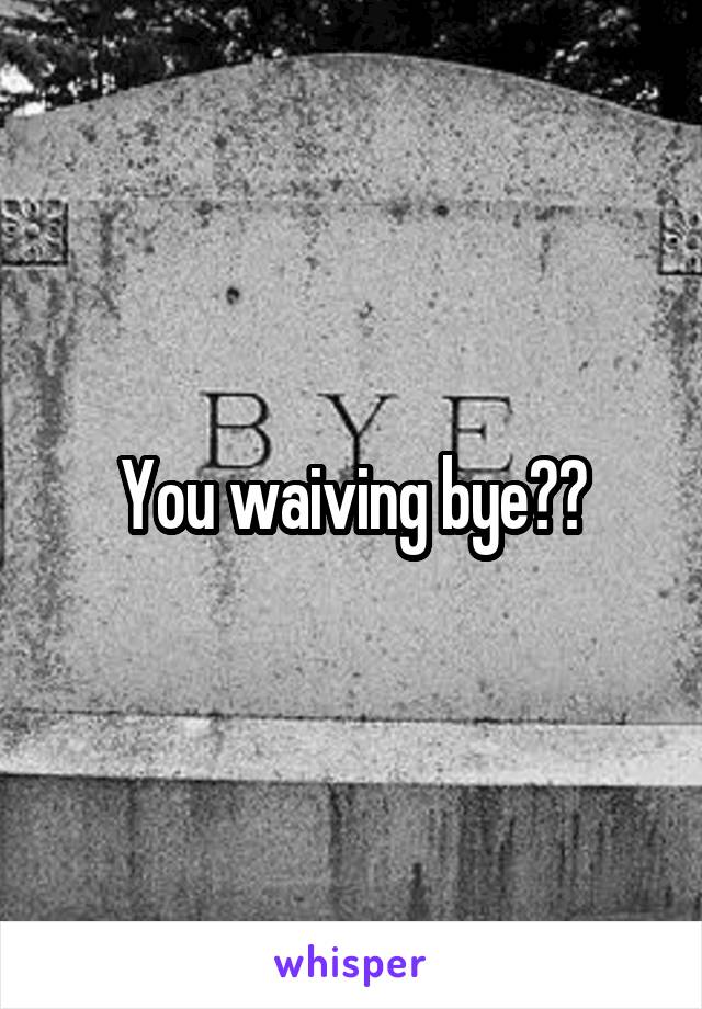 You waiving bye??