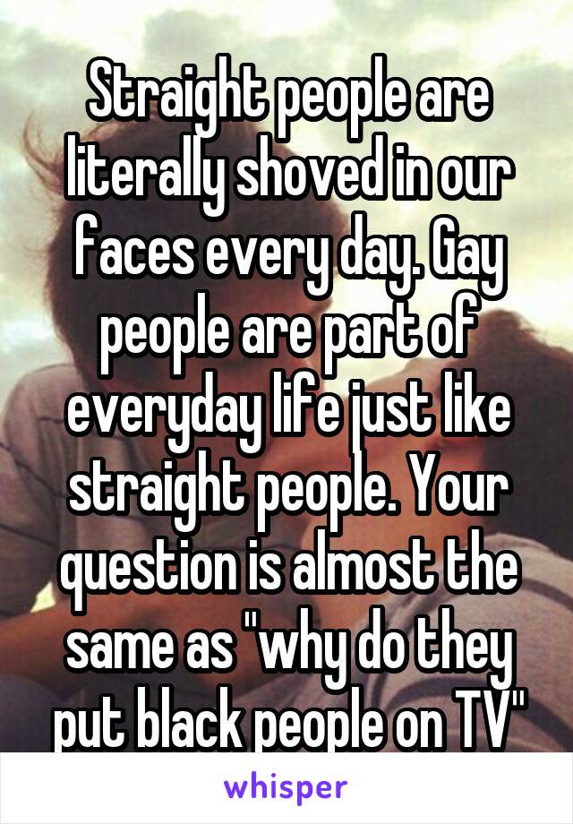 Straight people are literally shoved in our faces every day. Gay people are part of everyday life just like straight people. Your question is almost the same as "why do they put black people on TV"