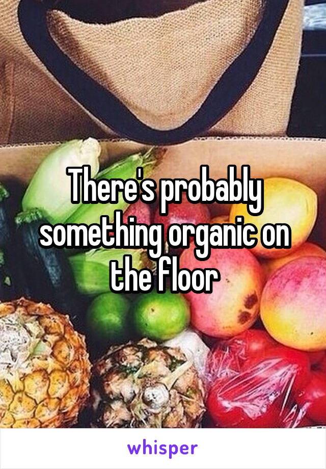 There's probably something organic on the floor