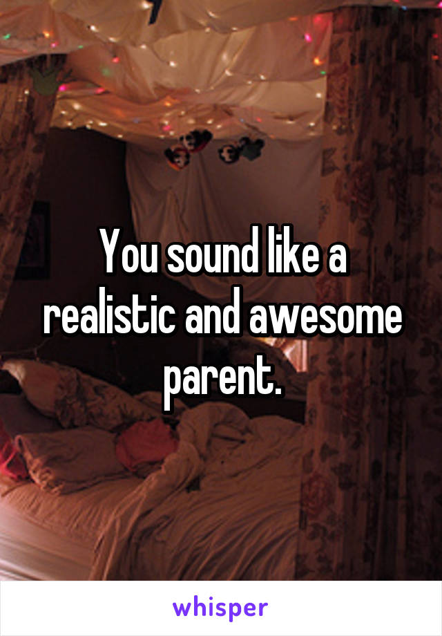 You sound like a realistic and awesome parent.