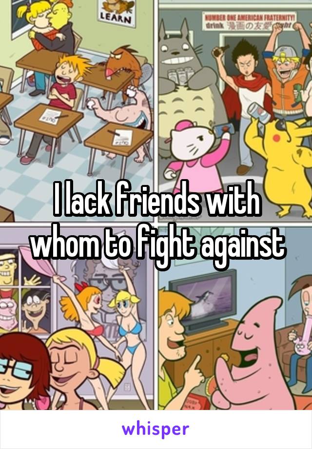 I lack friends with whom to fight against