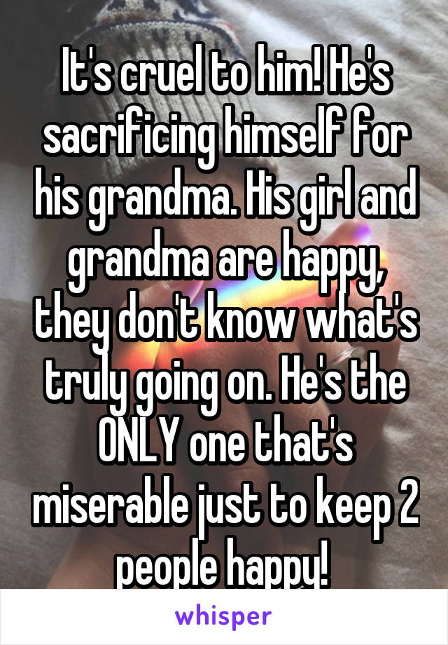 It's cruel to him! He's sacrificing himself for his grandma. His girl and grandma are happy, they don't know what's truly going on. He's the ONLY one that's miserable just to keep 2 people happy! 