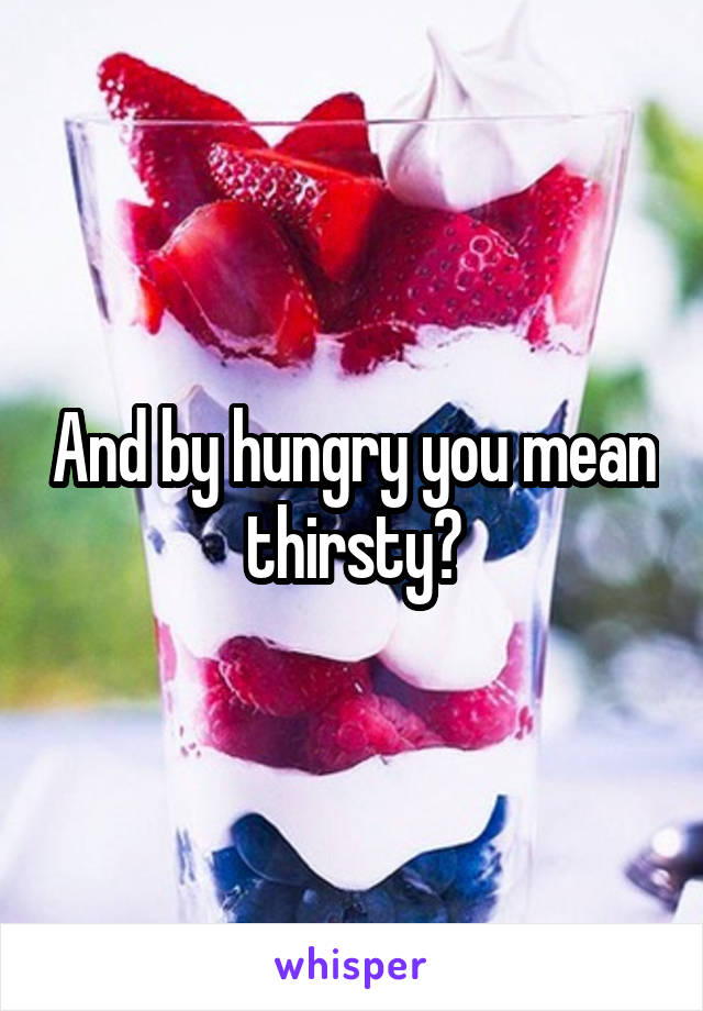 And by hungry you mean thirsty?