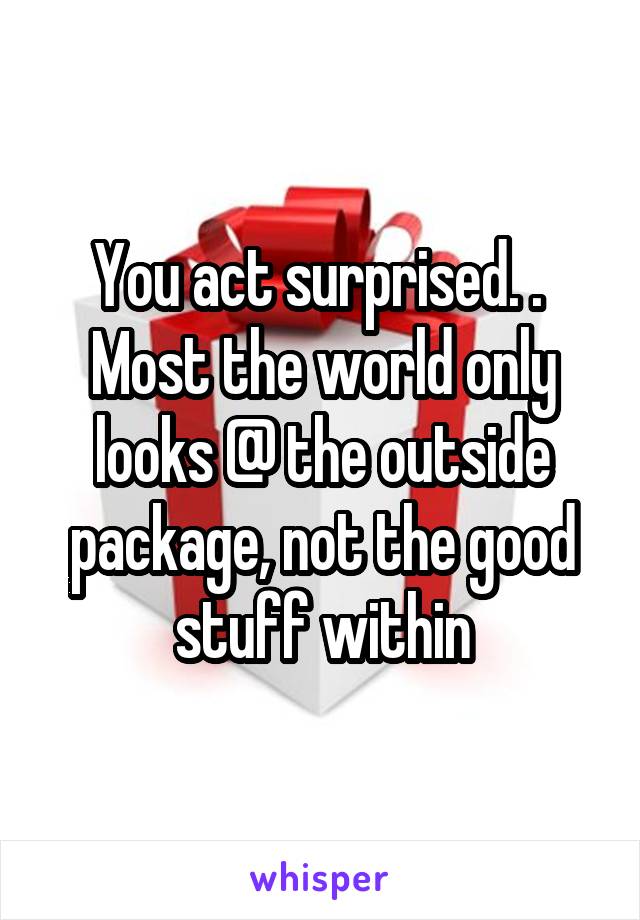 You act surprised. . 
Most the world only looks @ the outside package, not the good stuff within